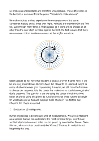 set makes us unpredictable and therefore uncontrollable. These differences in
the behaviour stems out from the power “Freedom to make choices”.
We make choices and we experience the consequences of the same.
Sometimes happily and at times with regret. Humans are endowed with the free
will. Even though many times it might appear as if there are no choices at all
other than the one which is visible right in the front, the fact remains that there
are as many choices available as much as the angles in a circle.
Other species do not have this freedom of choice or even if some have, it will
be at a very minimal level. Humans have this almost to an unlimited extent. In
every situation however grim or promising it may be, we still have the freedom
to choose our response. It is this power that makes us so special amongst all of
God’s creations. The question is are we using this power to make our lives
better or are we using this power to hurt ourselves (at times hurt the society)?
On what basis do we humans exercise these choices? Two factors that
influence the choice exercised:
1) Emotions or 2) Intelligences.
Human intelligence is beyond any units of measurements. We are so intelligent
as a species that we can understand the most complex things, invent most
sophisticated machines and solve puzzles posed by even Mother Nature. Given
this fact, all our choices must ideally be “Correct” Choices. In reality it is not
happening that way.
 