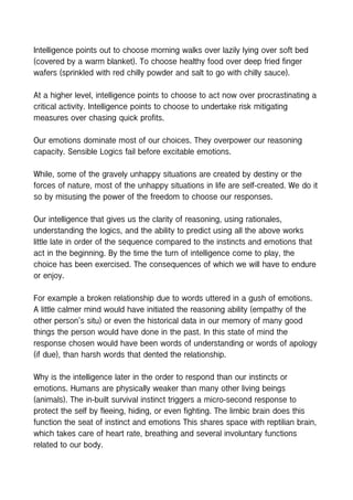 Intelligence points out to choose morning walks over lazily lying over soft bed
(covered by a warm blanket). To choose healthy food over deep fried finger
wafers (sprinkled with red chilly powder and salt to go with chilly sauce).
At a higher level, intelligence points to choose to act now over procrastinating a
critical activity. Intelligence points to choose to undertake risk mitigating
measures over chasing quick profits.
Our emotions dominate most of our choices. They overpower our reasoning
capacity. Sensible Logics fail before excitable emotions.
While, some of the gravely unhappy situations are created by destiny or the
forces of nature, most of the unhappy situations in life are self-created. We do it
so by misusing the power of the freedom to choose our responses.
Our intelligence that gives us the clarity of reasoning, using rationales,
understanding the logics, and the ability to predict using all the above works
little late in order of the sequence compared to the instincts and emotions that
act in the beginning. By the time the turn of intelligence come to play, the
choice has been exercised. The consequences of which we will have to endure
or enjoy.
For example a broken relationship due to words uttered in a gush of emotions.
A little calmer mind would have initiated the reasoning ability (empathy of the
other person’s situ) or even the historical data in our memory of many good
things the person would have done in the past. In this state of mind the
response chosen would have been words of understanding or words of apology
(if due), than harsh words that dented the relationship.
Why is the intelligence later in the order to respond than our instincts or
emotions. Humans are physically weaker than many other living beings
(animals). The in-built survival instinct triggers a micro-second response to
protect the self by fleeing, hiding, or even fighting. The limbic brain does this
function the seat of instinct and emotions This shares space with reptilian brain,
which takes care of heart rate, breathing and several involuntary functions
related to our body.
 