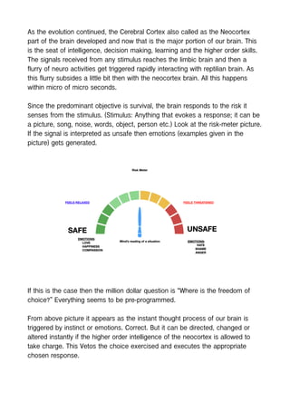 As the evolution continued, the Cerebral Cortex also called as the Neocortex
part of the brain developed and now that is the major portion of our brain. This
is the seat of intelligence, decision making, learning and the higher order skills.
The signals received from any stimulus reaches the limbic brain and then a
flurry of neuro activities get triggered rapidly interacting with reptilian brain. As
this flurry subsides a little bit then with the neocortex brain. All this happens
within micro of micro seconds.
Since the predominant objective is survival, the brain responds to the risk it
senses from the stimulus. (Stimulus: Anything that evokes a response; it can be
a picture, song, noise, words, object, person etc.) Look at the risk-meter picture.
If the signal is interpreted as unsafe then emotions (examples given in the
picture) gets generated.
If this is the case then the million dollar question is “Where is the freedom of
choice?” Everything seems to be pre-programmed.
From above picture it appears as the instant thought process of our brain is
triggered by instinct or emotions. Correct. But it can be directed, changed or
altered instantly if the higher order intelligence of the neocortex is allowed to
take charge. This Vetos the choice exercised and executes the appropriate
chosen response.
 