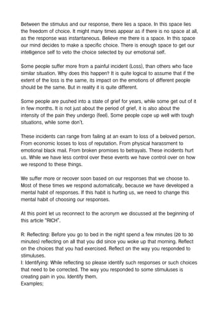 Between the stimulus and our response, there lies a space. In this space lies
the freedom of choice. It might many times appear as if there is no space at all,
as the response was instantaneous. Believe me there is a space. In this space
our mind decides to make a specific choice. There is enough space to get our
intelligence self to veto the choice selected by our emotional self.
Some people suffer more from a painful incident (Loss), than others who face
similar situation. Why does this happen? It is quite logical to assume that if the
extent of the loss is the same, its impact on the emotions of different people
should be the same. But in reality it is quite different.
Some people are pushed into a state of grief for years, while some get out of it
in few months. It is not just about the period of grief, it is also about the
intensity of the pain they undergo (feel). Some people cope up well with tough
situations, while some don’t.
These incidents can range from failing at an exam to loss of a beloved person.
From economic losses to loss of reputation. From physical harassment to
emotional black mail. From broken promises to betrayals. These incidents hurt
us. While we have less control over these events we have control over on how
we respond to these things.
We suffer more or recover soon based on our responses that we choose to.
Most of these times we respond automatically, because we have developed a
mental habit of responses. If this habit is hurting us, we need to change this
mental habit of choosing our responses.
At this point let us reconnect to the acronym we discussed at the beginning of
this article “RICH”.
R: Reflecting: Before you go to bed in the night spend a few minutes (20 to 30
minutes) reflecting on all that you did since you woke up that morning. Reflect
on the choices that you had exercised. Reflect on the way you responded to
stimuluses.
I: Identifying: While reflecting so please identify such responses or such choices
that need to be corrected. The way you responded to some stimuluses is
creating pain in you. Identify them.
Examples;
 
