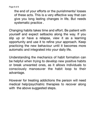 Page of
8 8
the end of your e
ff
orts or the punishments/ losses
of these acts. This is a very e
ff
ective way that can
give you long lasting changes in life. But needs
systematic practice .
Changing habits takes time and e
ff
ort. Be patient with
yourself and expect setbacks along the way. If you
slip up or have a relapse, view it as a learning
opportunity and use it to re
fi
ne your approach. Keep
practicing the new behaviour until it becomes more
automatic and integrated into your daily life.
Understanding the mechanics of habit formation can
be helpful when trying to develop new positive habits
or break unwanted ones, as it allows individuals to
consciously manoeuver the habit loop to their
advantage.
However for treating addictions the person will need
medical help/psychiatric therapies to recover along
with the above suggested steps.
 