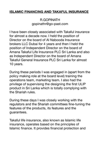 ISLAMIC FINANCING AND TAKAFUL INSURANCE
R.GOPINATH
gopinathr@go-past.com
I have been closely associated with Takaful insurance
for almost a decade now. I held the position of
Director on the board of Al Nabooda Insurance
brokers LLC Dubai for 4 years and then I held the
position of Independent Director on the board of
Amana Takaful Life Insurance PLC Sri Lanka and also
as Independent Director on the board of Amana
Takaful General Insurance PLC Sri Lanka for almost
10 years.
During these periods I was engaged in (apart from the
policy making role at the board level) training the
operations team, marketing team. I also had the
privilege of supervising the designing the
fi
rst ULIP
product in Sri Lanka which is totally complying with
the Shariah rules.
During these days I was closely working with the
regulators and the Shariah committees
fi
ne-tuning the
features of the products, its features and the
guarantees.
Takaful life insurance, also known as Islamic life
insurance, operates based on the principles of
Islamic
fi
nance. It provides
fi
nancial protection and
 
