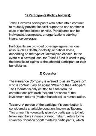 1) Participants (Policy holders):
Takaful involves participants who enter into a contract
to mutually provide financial support to one another in
case of defined losses or risks. Participants can be
individuals, businesses, or organizations seeking
insurance coverage.
Participants are provided coverage against various
risks, such as death, disability, or critical illness,
depending on the type of Takaful plan chosen. In the
event of a covered loss, the Takaful fund is used to pay
the benefits or claims to the affected participant or their
beneficiaries.
2) Operator
The insurance Company is referred to as an “Operator”,
who is contractually an agent “Wakil” of the Participant.
The Operator is only entitled to a fee from the
contributions (Wakalah fee) and / or share of the
investment returns (Mudarabah share) as remuneration.
Tabarru: A portion of the participant's contribution is
considered a charitable donation, known as Tabarru.
This amount is voluntarily given by participants to help
fellow members in times of need. Tabarru refers to the
voluntary donation or gift made by participants, which
 