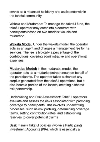 serves as a means of solidarity and assistance within
the takaful community.
Wakala and Mudaraba: To manage the takaful fund, the
takaful operator may enter into a contract with
participants based on two models: wakala and
mudaraba.
Wakala Model: Under the wakala model, the operator
acts as an agent and charges a management fee for its
services. The fee is typically a percentage of the
contributions, covering administrative and operational
expenses.
Mudaraba Model: In the mudaraba model, the
operator acts as a mudarib (entrepreneur) on behalf of
the participants. The operator takes a share of any
surplus generated from the takaful operations, but it
also bears a portion of the losses, creating a shared-
risk partnership.
Underwriting and Risk Assessment: Takaful operators
evaluate and assess the risks associated with providing
coverage to participants. This involves underwriting
processes, such as risk profiling, determining coverage
terms, setting contribution rates, and establishing
reserves to cover potential claims
Basic Family Takaful policies involve a Participants
Investment Accounts (PIA), which is essentially a
 