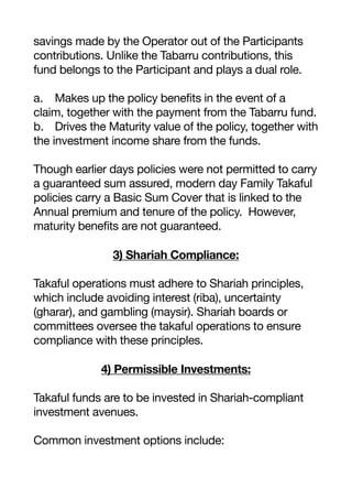 savings made by the Operator out of the Participants
contributions. Unlike the Tabarru contributions, this
fund belongs to the Participant and plays a dual role.
a. Makes up the policy benefits in the event of a
claim, together with the payment from the Tabarru fund.
b. Drives the Maturity value of the policy, together with
the investment income share from the funds.
Though earlier days policies were not permitted to carry
a guaranteed sum assured, modern day Family Takaful
policies carry a Basic Sum Cover that is linked to the
Annual premium and tenure of the policy. However,
maturity benefits are not guaranteed.
3) Shariah Compliance:
Takaful operations must adhere to Shariah principles,
which include avoiding interest (riba), uncertainty
(gharar), and gambling (maysir). Shariah boards or
committees oversee the takaful operations to ensure
compliance with these principles.
4) Permissible Investments:
Takaful funds are to be invested in Shariah-compliant
investment avenues.
Common investment options include:
 