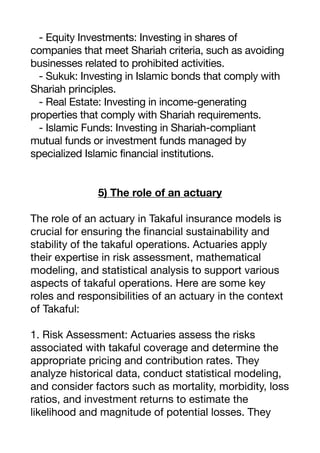 - Equity Investments: Investing in shares of
companies that meet Shariah criteria, such as avoiding
businesses related to prohibited activities.
- Sukuk: Investing in Islamic bonds that comply with
Shariah principles.
- Real Estate: Investing in income-generating
properties that comply with Shariah requirements.
- Islamic Funds: Investing in Shariah-compliant
mutual funds or investment funds managed by
specialized Islamic financial institutions.
5) The role of an actuary
The role of an actuary in Takaful insurance models is
crucial for ensuring the
fi
nancial sustainability and
stability of the takaful operations. Actuaries apply
their expertise in risk assessment, mathematical
modeling, and statistical analysis to support various
aspects of takaful operations. Here are some key
roles and responsibilities of an actuary in the context
of Takaful:
1. Risk Assessment: Actuaries assess the risks
associated with takaful coverage and determine the
appropriate pricing and contribution rates. They
analyze historical data, conduct statistical modeling,
and consider factors such as mortality, morbidity, loss
ratios, and investment returns to estimate the
likelihood and magnitude of potential losses. They
 