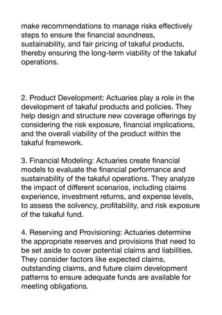 make recommendations to manage risks e
ff
ectively
steps to ensure the
fi
nancial soundness,
sustainability, and fair pricing of takaful products,
thereby ensuring the long-term viability of the takaful
operations.
2. Product Development: Actuaries play a role in the
development of takaful products and policies. They
help design and structure new coverage o
ff
erings by
considering the risk exposure,
fi
nancial implications,
and the overall viability of the product within the
takaful framework.
3. Financial Modeling: Actuaries create
fi
nancial
models to evaluate the
fi
nancial performance and
sustainability of the takaful operations. They analyze
the impact of di
ff
erent scenarios, including claims
experience, investment returns, and expense levels,
to assess the solvency, pro
fi
tability, and risk exposure
of the takaful fund.
4. Reserving and Provisioning: Actuaries determine
the appropriate reserves and provisions that need to
be set aside to cover potential claims and liabilities.
They consider factors like expected claims,
outstanding claims, and future claim development
patterns to ensure adequate funds are available for
meeting obligations.
 