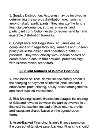5. Surplus Distribution: Actuaries may be involved in
determining the surplus distribution mechanisms
among takaful participants. They analyze the fund's
fi
nancial performance, surplus amounts, and
participant contribution levels to recommend fair and
equitable distribution formulas.
6. Compliance and Regulation: Actuaries ensure
compliance with regulatory requirements and Shariah
principles in the design and operation of takaful
products. They work closely with Shariah boards or
committees to ensure that actuarial practices align
with Islamic ethical standards.
6) Salient features of Islamic Financing
1. Prohibition of Riba: Islamic finance strictly prohibits
the charging or payment of interest (riba). Instead, it
emphasizes profit-sharing, equity-based arrangements,
and asset-backed transactions.
2. Risk Sharing: Islamic finance encourages the sharing
of risks and rewards between the parties involved in a
financial transaction. Instead of fixed returns, profits
and losses are shared based on the agreed-upon
terms.
3. Asset-Backed Financing: Islamic finance promotes
the concept of tangible asset backing. Financing should
 