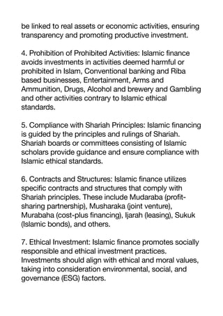 be linked to real assets or economic activities, ensuring
transparency and promoting productive investment.
4. Prohibition of Prohibited Activities: Islamic finance
avoids investments in activities deemed harmful or
prohibited in Islam, Conventional banking and Riba
based businesses, Entertainment, Arms and
Ammunition, Drugs, Alcohol and brewery and Gambling
and other activities contrary to Islamic ethical
standards.
5. Compliance with Shariah Principles: Islamic financing
is guided by the principles and rulings of Shariah.
Shariah boards or committees consisting of Islamic
scholars provide guidance and ensure compliance with
Islamic ethical standards.
6. Contracts and Structures: Islamic finance utilizes
specific contracts and structures that comply with
Shariah principles. These include Mudaraba (profit-
sharing partnership), Musharaka (joint venture),
Murabaha (cost-plus financing), Ijarah (leasing), Sukuk
(Islamic bonds), and others.
7. Ethical Investment: Islamic finance promotes socially
responsible and ethical investment practices.
Investments should align with ethical and moral values,
taking into consideration environmental, social, and
governance (ESG) factors.
 