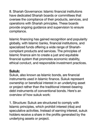 8. Shariah Governance: Islamic financial institutions
have dedicated Shariah boards or committees that
oversee the compliance of their products, services, and
operations with Shariah principles. These boards
provide ongoing guidance and supervision to ensure
compliance.
Islamic financing has gained recognition and popularity
globally, with Islamic banks, financial institutions, and
specialized funds offering a wide range of Shariah-
compliant products and services. The principles of
Islamic finance aim to create a just and equitable
financial system that promotes economic stability,
ethical conduct, and responsible investment practices.
Sukuk:
Sukuk, also known as Islamic bonds, are financial
instruments used in Islamic finance. Sukuk represent
ownership or beneficial interest in an underlying asset
or project rather than the traditional interest-bearing
debt instruments of conventional bonds. Here's an
overview of how sukuk work:
1. Structure: Sukuk are structured to comply with
Islamic principles, which prohibit interest (riba) and
speculative activities. Instead of earning interest, sukuk
holders receive a share in the profits generated by the
underlying assets or project.
 