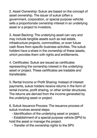2. Asset Ownership: Sukuk are based on the concept of
asset ownership. The issuer of sukuk (often a
government, corporation, or special purpose vehicle)
sells a proportionate ownership interest in an underlying
asset or a project to investors.
3. Asset Backing: The underlying asset can vary and
may include tangible assets such as real estate,
infrastructure projects, commodities, or even future
cash flows from specific business activities. The sukuk
holders have a share in the ownership of these assets,
which provides them with rights and entitlements.
4. Certificates: Sukuk are issued as certificates
representing the ownership interest in the underlying
asset or project. These certificates are tradable and
transferable.
5. Rental Income or Profit Sharing: Instead of interest
payments, sukuk holders receive returns in the form of
rental income, profit sharing, or other similar structures.
The returns are derived from the income generated by
the underlying asset or project.
6. Sukuk Issuance Process: The issuance process of
sukuk involves several steps:
- Identification of the underlying asset or project.
- Establishment of a special purpose vehicle (SPV) to
hold the asset or manage the project.
- Transfer of the ownership rights to the SPV.
 