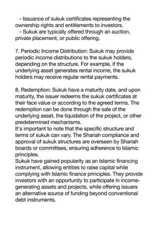 - Issuance of sukuk certificates representing the
ownership rights and entitlements to investors.
- Sukuk are typically offered through an auction,
private placement, or public offering.
7. Periodic Income Distribution: Sukuk may provide
periodic income distributions to the sukuk holders,
depending on the structure. For example, if the
underlying asset generates rental income, the sukuk
holders may receive regular rental payments.
8. Redemption: Sukuk have a maturity date, and upon
maturity, the issuer redeems the sukuk certificates at
their face value or according to the agreed terms. The
redemption can be done through the sale of the
underlying asset, the liquidation of the project, or other
predetermined mechanisms.
It's important to note that the specific structure and
terms of sukuk can vary. The Shariah compliance and
approval of sukuk structures are overseen by Shariah
boards or committees, ensuring adherence to Islamic
principles.
Sukuk have gained popularity as an Islamic financing
instrument, allowing entities to raise capital while
complying with Islamic finance principles. They provide
investors with an opportunity to participate in income-
generating assets and projects, while offering issuers
an alternative source of funding beyond conventional
debt instruments.
 