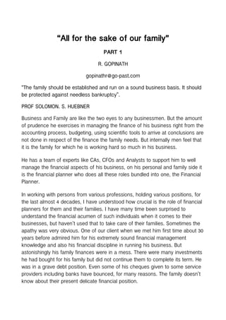 “All for the sake of our family”
PART 1
R. GOPINATH
gopinathr@go-past.com
“The family should be established and run on a sound business basis. It should
be protected against needless bankruptcy”.
PROF SOLOMON. S. HUEBNER
Business and Family are like the two eyes to any businessmen. But the amount
of prudence he exercises in managing the finance of his business right from the
accounting process, budgeting, using scientific tools to arrive at conclusions are
not done in respect of the finance the family needs. But internally men feel that
it is the family for which he is working hard so much in his business.
He has a team of experts like CAs, CFOs and Analysts to support him to well
manage the financial aspects of his business, on his personal and family side it
is the financial planner who does all these roles bundled into one, the Financial
Planner.
In working with persons from various professions, holding various positions, for
the last almost 4 decades, I have understood how crucial is the role of financial
planners for them and their families. I have many time been surprised to
understand the financial acumen of such individuals when it comes to their
businesses, but haven’t used that to take care of their families. Sometimes the
apathy was very obvious. One of our client when we met him first time about 30
years before admired him for his extremely sound financial management
knowledge and also his financial discipline in running his business. But
astonishingly his family finances were in a mess. There were many investments
he had bought for his family but did not continue them to complete its term. He
was in a grave debt position. Even some of his cheques given to some service
providers including banks have bounced, for many reasons. The family doesn’t
know about their present delicate financial position.
 