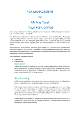 RISK MANAGEMENT
By
Mr Ajay Tyagi
(AWF, FCFP, QPFPA)
Here we try to understand what is risk, why it requires management and how its proper management
help an individual to live a smooth life.
First of all we must understand what is risk? We can understand it as probability of loss (financial) or
negative variation between actual and desired out put is a risk it can be explained by an example
suppose we did a business deal and we thought that there will be a profit of Rs 100/- and we get profit
less than Rs100/- or loss instead of getting profit. The difference between Rs 100/- and the actual is
real risk.
Being human and social individual, we cannot ignore risk because it is impossible to live without risk
simultaneously it is not wise to ignore it. Now when it is clear that we have to live with risk, we should
learn How to manage it to make our life smooth and enjoyable. One should understand clearly that
risk avoidance is not risk management.
Risk management involve two methods
1. Risk control
2. Risk financing
Risk Control
Risk can be controlled by applying two principals namely Risk avoidance and loss prevention it
can be understand by an example of deaths in road accidents mostly of two-wheeler riders. If
one decides not to ride two-wheeler is risk avoidance while driving/riding a two-wheeler with
proper security protocol will be loss prevention.
Risk financing
Risk financing must be done when expose to risk become mandatory for us i.e. risk avoidance
become impossible for us. It can be done by Risk retention or Risk transfer.
Risk retention means that one is ready to write off losses knowingly means he is aware about
the loss. Or he has created corpus to meet the monetary requirement when risk occur. For
example, we all know that one day we will be old enough to work to earn it is risk for our old
age financial requirement. We can manage it by being dependent on children or society or we
create corpus for our retirement needs.
Risk transfer means that when an institution take the responsibility of your financial loss on an
event and your family or business do not suffer financially, it is nothing but insurance contract
between you and insurance company.
 