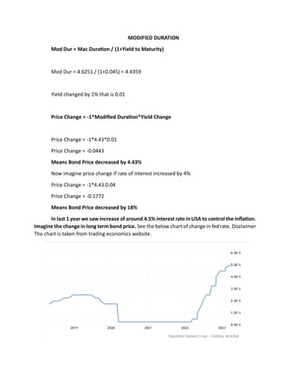 MODIFIED DURATION
Mod Dur = Mac Duration / (1+Yield to Maturity)
Mod Dur = 4.6251 / (1+0.045) = 4.4359
Yield changed by 1% that is 0.01
Price Change = -1*Modified Duration*Yield Change
Price Change = -1*4.43*0.01
Price Change = -0.0443
Means Bond Price decreased by 4.43%
Now imagine price change if rate of interest increased by 4%
Price Change = -1*4.43.0.04
Price Change = -0.1772
Means Bond Price decreased by 18%
In last 1 year we saw increase of around 4.5% interest rate in USA to control the inflation.
Imagine the change in long term bond price. See the below chart of change in fed rate. Disclaimer
The chart is taken from trading economics website.
 