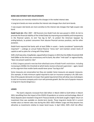 BOND AND INTEREST RATE RELATIONSHIPS
• Bond prices are inversely related to the changes in the market interest rates
• Long term bonds are more sensitive the interest rate changes than short term bonds
• Low-coupon rate bonds are more sensitive to the interest rate changes that high-coupon rate
bond
Dodd Frank Act: After 2007 – 08 financial crisis Dodd Frank Act was passed in 2010. An Act to
promote the financial stability of the United States by improving accountability and transparency
in the financial system, to end "too big to fail", to protect the American taxpayer by
ending bailouts, to protect consumers from abusive financial services practices, and for other
purposes.
Dodd-Frank required that banks with at least $50bn in assets – banks considered “systemically
important” – undergo an annual Federal Reserve “stress test” and maintain certain levels of
capital as well as plans for a living will if they failed.
SVB’s chief executive, Greg Becker, argued before Congress in 2015 that the $50bn threshold (SVB
held $40bn at the time) was unnecessary and his bank, like other “mid-sized” or regional banks,
“does not present systemic risks”.
In 2018, Congress passed a new law that rolled back some of Dodd-Frank’s restrictions. Including
increasing to $250bn the threshold at which banks receive enhanced supervision – again, based
on the argument that smaller banks would never prove “too big to fail”
Some measures are conservative but they are needed. Some measures are popular measures.
(For example, In India minimum capital required to start an insurance company is Rs 100 crore.
One of the popular demands is to lower that capital requirement that will allow new small players
to start an insurance company and in turn will promote growth. But the cost of popular measure
in long term may be dangerous.)
LOSSES
The bank's deposits increased from $62 billion in March 2020 to $124 billion in March
2021, benefiting from the impact of the COVID-19 pandemic on science and technology. Most of
these deposits were invested in long-term Treasury bonds as the bank sought a higher return on
investment than was available on shorter-term bonds. These long-term bonds fell in current
market value as interest rates rose during the 2021–2023 inflation surge and they became less
attractive as investments relative to newer bond issues. In April 2022, SVB's chief risk officer
 