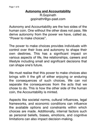 Page of
1 8
Autonomy and Accountability
R.Gopinath
gopinathr@go-past.com
Autonomy and Accountability are the two sides of the
human coin. One without the other does not pass. We
derive autonomy from the power we have, called as,
“Power to make choices”.
The power to make choices provides individuals with
control over their lives and autonomy to shape their
own destinies. This has a signi
fi
cant impact on
various aspects of life, like relationships, careers and
lifestyle including small and signi
fi
cant decisions that
can shape one’s future.
We must realise that this power to make choices also
brings with it the gift of either enjoying or enduring
the consequences of such choices. We can not
separate the consequences from the acts that we
chose to do. This is how the other side of the human
coin, the Accountability is minted.
Aspects like societal norms, cultural in
fl
uences, legal
frameworks, and economic conditions can in
fl
uence
the available options and constraints within which
choices are made. Additionally, internal factors such
as personal beliefs, biases, emotions, and cognitive
limitations can also impact decision-making.
 