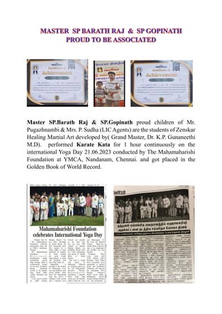 Master SP.Barath Raj & SP.Gopinath proud children of Mr.
Pugazhnambi & Mrs. P. Sudha (LICAgents) are the students of Zenskar
Healing Martial Art developed by( Grand Master, Dr. K.P. Gunaneethi
M.D). performed Karate Kata for 1 hour continuously on the
international Yoga Day 21.06.2023 conducted by The Mahamaharishi
Foundation at YMCA, Nandanam, Chennai. and got placed in the
Golden Book of World Record.
 