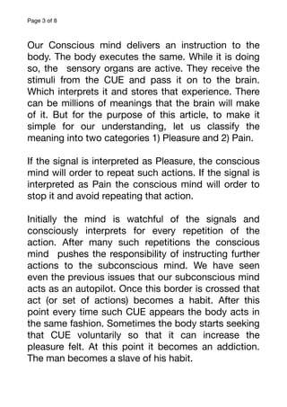 Page of
3 8
Our Conscious mind delivers an instruction to the
body. The body executes the same. While it is doing
so, the sensory organs are active. They receive the
stimuli from the CUE and pass it on to the brain.
Which interprets it and stores that experience. There
can be millions of meanings that the brain will make
of it. But for the purpose of this article, to make it
simple for our understanding, let us classify the
meaning into two categories 1) Pleasure and 2) Pain.
If the signal is interpreted as Pleasure, the conscious
mind will order to repeat such actions. If the signal is
interpreted as Pain the conscious mind will order to
stop it and avoid repeating that action.
Initially the mind is watchful of the signals and
consciously interprets for every repetition of the
action. After many such repetitions the conscious
mind pushes the responsibility of instructing further
actions to the subconscious mind. We have seen
even the previous issues that our subconscious mind
acts as an autopilot. Once this border is crossed that
act (or set of actions) becomes a habit. After this
point every time such CUE appears the body acts in
the same fashion. Sometimes the body starts seeking
that CUE voluntarily so that it can increase the
pleasure felt. At this point it becomes an addiction.
The man becomes a slave of his habit.
 