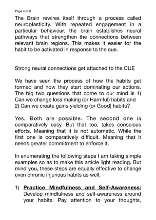 Page of
4 8
The Brain rewires itself through a process called
neuroplasticity. With repeated engagement in a
particular behaviour, the brain establishes neural
pathways that strengthen the connections between
relevant brain regions. This makes it easier for the
habit to be activated in response to the cue.
Strong neural connections get attached to the CUE
We have seen the process of how the habits get
formed and how they start dominating our actions.
The big two questions that come to our mind is 1)
Can we change loss making (or Harmful) habits and
2) Can we create gains yielding (or Good) habits?
Yes. Both are possible. The second one is
comparatively easy. But that too, takes conscious
e
ff
orts. Meaning that it is not automatic. While the
fi
rst one is comparatively di
ffi
cult. Meaning that it
needs greater commitment to enforce it.
In enumerating the following steps I am taking simple
examples so as to make this article light reading. But
mind you, these steps are equally e
ff
ective to change
even chronic injurious habits as well.
1) Practice Mindfulness and Self-Awareness:
Develop mindfulness and self-awareness around
your habits. Pay attention to your thoughts,
 