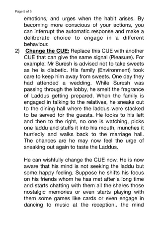 Page of
5 8
emotions, and urges when the habit arises. By
becoming more conscious of your actions, you
can interrupt the automatic response and make a
deliberate choice to engage in a di
ff
erent
behaviour.
2) Change the CUE: Replace this CUE with another
CUE that can give the same signal (Pleasure). For
example: Mr Suresh is advised not to take sweets
as he is diabetic. His family (Environment) took
care to keep him away from sweets. One day they
had attended a wedding. While Suresh was
passing through the lobby, he smelt the fragrance
of Laddus getting prepared. When the family is
engaged in talking to the relatives, he sneaks out
to the dining hall where the laddus were stacked
to be served for the guests. He looks to his left
and then to the right, no one is watching, picks
one laddu and stu
ff
s it into his mouth, munches it
hurriedly and walks back to the marriage hall.
The chances are he may now feel the urge of
sneaking out again to taste the Laddus.
He can wishfully change the CUE now. He is now
aware that his mind is not seeking the laddu but
some happy feeling. Suppose he shifts his focus
on his friends whom he has met after a long time
and starts chatting with them all the shares those
nostalgic memories or even starts playing with
them some games like cards or even engage in
dancing to music at the reception.. the mind
 