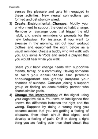 Page of
6 8
senses this pleasure and gets him engaged in
these activities. New neural connections get
formed and get strongly wired.
3) Create Environmental Changes: Modify your
environment to support the desired habit change.
Remove or rearrange cues that trigger the old
habit, and create reminders or prompts for the
new behaviour. For instance, if you want to
exercise in the morning, set out your workout
clothes and equipment the night before as a
visual reminder. Create a buddy who will walk with
you. Buy some AirPods and select a playlist that
you would hear while you walk.
Share your habit change needs with supportive
friends, family, or a community. Having someone
to hold you accountable and provide
encouragement can greatly increase your
chances of success. Consider joining a support
group or
fi
nding an accountability partner who
shares similar goals.
4) Change the interpretation: of the signal using
your cognitive skills. You have an intelligence that
knows the di
ff
erence between the right and the
wrong. Suppose by doing a wrong thing you
became aware that you are getting a feeling of
pleasure, then short circuit that signal and
develop a feeling of pain. Or if in doing a right
thing you are feeling pain then short circuit that
 