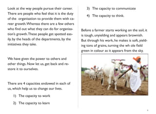 Look at the way people pursue their career.
There are people who feel that it is the duty
of the organisation to provide them with ca-
reer growth.Whereas there are a few others
who ﬁnd out what they can do for organisa-
tion’s growth.These people get spotted eas-
ily, by the heads of the departments, by the
initiatives they take.
We have given the power to others and
other things. Now let us, get back and re-
store it to ourselves.
There are 4 capacities endowed in each of
us, which help us to change our lives.
	

 1)	

 The capacity to work
	

 2)	

 The capacity to learn
	

 3)	

 The capacity to communicate
	

 4)	

 The capacity to think.
Before a farmer starts working on the soil, it
is tough, unyielding and appears brownish.
But through his work, he makes is soft, yield-
ing tons of grains, turning the wh ole ﬁeld
green in colour as it appears from the sky.
9
 