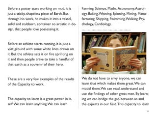 Before a potter stars working on mud, it is
just a sticky, shapeless piece of Earth. But
through his work, he makes it into a vessel,
solid and stubborn, container so artistic in de-
sign, that people love possessing it.
Before an athlete starts running, it is just a
vast ground with some white lines drawn on
it. But the athlete sets it on ﬁre sprinting on
it and then people crave to take a handful of
that earth as a souvenir of their hero.
These are a very few examples of the results
of the Capacity to work.
The capacity to learn is a great power in it-
self.We can learn anything.We can learn
Farming, Science, Maths,Astronomy,Astrol-
ogy, Baking,Weaving, Spinning, Mining, Manu-
facturing, Shipping, Swimming,Walking, Psy-
chology, Cardiology,
………………………………….
We do not have to envy anyone, we can
learn that which makes them great.We can
model them.We can read, understand and
use the ﬁndings of other great men. By learn-
ing we can bridge the gap between us and
the experts in our ﬁeld.This capacity to learn
10
 