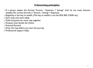 16
8 Governing principles:
1) If a person adopts the formula “Income - Expenses = Savings” then he can never become
wealthy.The correct formula is “Income - Savings = Expenses.
2) Regularity is the key to wealth. (The key to wealth is not the ROI, IRR, CAGR etc)
3) Start early and reach safely.
4) Gold and greed can never stay together.
5) Purpose must decide the choice.
6) Financial Pyramid
7) Draw the map before you start the journey.
8) Professional support helps.
 
