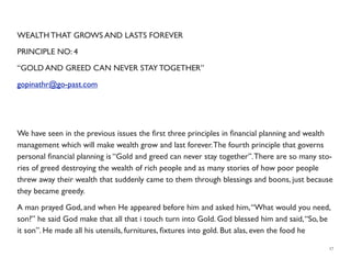 WEALTH THAT GROWS AND LASTS FOREVER
PRINCIPLE NO: 4
“GOLD AND GREED CAN NEVER STAY TOGETHER”
gopinathr@go-past.com
We have seen in the previous issues the ﬁrst three principles in ﬁnancial planning and wealth
management which will make wealth grow and last forever.The fourth principle that governs
personal ﬁnancial planning is “Gold and greed can never stay together”.There are so many sto-
ries of greed destroying the wealth of rich people and as many stories of how poor people
threw away their wealth that suddenly came to them through blessings and boons, just because
they became greedy.
A man prayed God, and when He appeared before him and asked him,“What would you need,
son?” he said God make that all that i touch turn into Gold. God blessed him and said,“So, be
it son”. He made all his utensils, furnitures, ﬁxtures into gold. But alas, even the food he
17
 