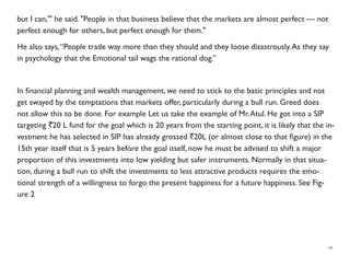 but I can,'" he said. "People in that business believe that the markets are almost perfect — not
perfect enough for others, but perfect enough for them."
He also says,“People trade way more than they should and they loose disastrously.As they say
in psychology that the Emotional tail wags the rational dog.”
In ﬁnancial planning and wealth management, we need to stick to the basic principles and not
get swayed by the temptations that markets offer, particularly during a bull run. Greed does
not allow this to be done. For example Let us take the example of Mr.Atul. He got into a SIP
targeting `20 L fund for the goal which is 20 years from the starting point, it is likely that the in-
vestment he has selected in SIP has already grossed `20L (or almost close to that ﬁgure) in the
15th year itself that is 5 years before the goal itself, now he must be advised to shift a major
proportion of this investments into low yielding but safer instruments. Normally in that situa-
tion, during a bull run to shift the investments to less attractive products requires the emo-
tional strength of a willingness to forgo the present happiness for a future happiness. See Fig-
ure 2
19
 