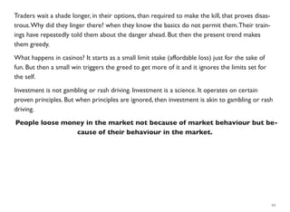 Traders wait a shade longer, in their options, than required to make the kill, that proves disas-
trous.Why did they linger there? when they know the basics do not permit them.Their train-
ings have repeatedly told them about the danger ahead. But then the present trend makes
them greedy.
What happens in casinos? It starts as a small limit stake (affordable loss) just for the sake of
fun. But then a small win triggers the greed to get more of it and it ignores the limits set for
the self.
Investment is not gambling or rash driving. Investment is a science. It operates on certain
proven principles. But when principles are ignored, then investment is akin to gambling or rash
driving.
People loose money in the market not because of market behaviour but be-
cause of their behaviour in the market.
23
 