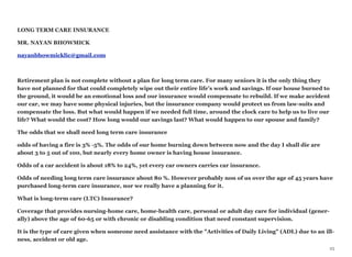LONG TERM CARE INSURANCE
MR. NAYAN BHOWMICK
nayanbhowmicklic@gmail.com
Retirement plan is not complete without a plan for long term care. For many seniors it is the only thing they
have not planned for that could completely wipe out their entire life's work and savings. If our house burned to
the ground, it would be an emotional loss and our insurance would compensate to rebuild. If we make accident
our car, we may have some physical injuries, but the insurance company would protect us from law-suits and
compensate the loss. But what would happen if we needed full time, around the clock care to help us to live our
life? What would the cost? How long would our savings last? What would happen to our spouse and family?
The odds that we shall need long term care insurance
odds of having a fire is 3% -5%. The odds of our home burning down between now and the day I shall die are
about 3 to 5 out of 100, but nearly every home owner is having house insurance.
Odds of a car accident is about 18% to 24%, yet every car owners carries car insurance.
Odds of needing long term care insurance about 80 %. However probably non of us over the age of 45 years have
purchased long-term care insurance, nor we really have a planning for it.
What is long-term care (LTC) Insurance?
Coverage that provides nursing-home care, home-health care, personal or adult day care for individual (gener-
ally) above the age of 60-65 or with chronic or disabling condition that need constant supervision.
It is the type of care given when someone need assistance with the "Activities of Daily Living" (ADL) due to an ill-
ness, accident or old age.
25
 