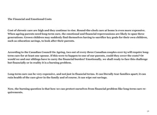 The Financial and Emotional Costs
Cost of chronic care are high and they continue to rise. Round-the-clock care at home is even more expensive.
When ageing parents need long-term care, the emotional and financial repercussions are likely to span three
generations. Grown children may suddenly find themselves having to sacrifice key goals for their own children,
such as education savings, to look after their parents.
According to the Canadian Council On Ageing, two out of every three Canadian couples over 65 will require long-
term care for at-least one spouse. If this were to happen to one of our parents, could they cover the costs? Or
would we and our siblings have to carry the financial burden? Emotionally, we shall ready to face this challenge
but financially or in reality it is a burning problem.
Long-term care can be very expensive, and not just in financial terms. It can literally tear families apart; it can
ruin health of the care giver in the family and of course, it can wipe out savings.
Now, the burning question is that how we can protect ourselves from financial problem like long-term care re-
quirements.
26
 