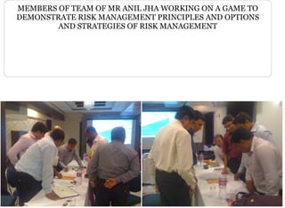 MEMBERS OF TEAM OF MR ANIL JHA WORKING ON A GAME TO
DEMONSTRATE RISK MANAGEMENT PRINCIPLES AND OPTIONS
AND STRATEGIES OF RISK MANAGEMENT
 