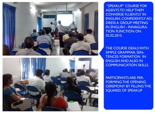 “SPEAKUP” COURSE FOR
AGENTS TO HELP THEM
CONVERSE FLUENTLY IN
ENGLISH, CONFIDENTLY AD-
DRESS A GROUP MEETING
IN ENGLISH - INNAGURA-
TION FUNCTION ON
02.02.2015.
THE COURSE DEALS WITH
SIMPLE GRAMMAR, SEN-
TENCES FORMATION IN
ENGLISH AND ALSO IN
COMMUNICATION SKILLS.
PARTICIPANTS ARE PER-
FORMING THE OPENING
CEREMONY BY FILLING THE
SQUARES OF SPEAKUP
 