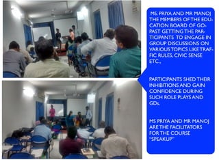 MS. PRIYA AND MR MANOJ
THE MEMBERS OF THE EDU-
CATION BOARD OF GO-
PAST GETTING THE PAR-
TICIPANTS TO ENGAGE IN
GROUP DISCUSSIONS ON
VARIOUS TOPICS LIKE TRAF-
FIC RULES, CIVIC SENSE
ETC.,
PARTICIPANTS SHED THEIR
INHIBITIONS AND GAIN
CONFIDENCE DURING
SUCH ROLE PLAYS AND
GDs.
MS PRIYA AND MR MANOJ
ARE THE FACILITATORS
FOR THE COURSE
“SPEAKUP”
 
