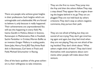 There are people who achieve great heights
in their professions. Such heights which are
unimaginable and unbelievable.We are forced
to believe it, only because it really happened.
Their achievements are unprecedented.You
will see this happening in every ﬁeld. Ma-
hatma Gandhi in Politics, Edison in Science,
Ramanujam in Mathematics, Pele in Football,
Sachin Tendulkar in Cricket,Warren Buffet as
an investor, Gregor Mallory in scaling peaks.
Steve Jobs, Henry Ford, JRD Tata,Anita Rod-
dick in Businesses, Carl lewis in Track and
Field, Michael Schumacher in Racing.
One of the basic qualities of the great achiev-
ers is, their willingness to take initiatives.
They are the ﬁrst to move.They jump into
the fray and then the others follow.They stay
a step ahead.They appear like an engine draw-
ing the bogies behind in its go.They are un-
plugged.They are not held back by others
criticisms.They don't stop at others negative
comments, they pursue their path.
They are not afraid of failing, but they are
scared of not trying.They don't get tired los-
ing again and again, but they feel tired when
they are not playing.They are not afraid of be-
ing heckled.They don't think about “What
others might think of them”.They don't bind
themselves with assumptions about com-
ments other people will make about their
venture.
4
 