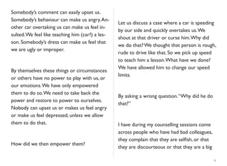 Somebody’s comment can easily upset us.
Somebody’s behaviour can make us angry.An-
other car overtaking us can make us feel in-
sulted.We feel like teaching him (car?) a les-
son. Somebody’s dress can make us feel that
we are ugly or improper.
By themselves these things or circumstances
or others have no power to play with us, or
our emotions.We have only empowered
them to do so.We need to take back the
power and restore to power to ourselves.
Nobody can upset us or makes us feel angry
or make us feel depressed, unless we allow
them to do that.
How did we then empower them?
Let us discuss a case where a car is speeding
by our side and quickly overtakes us.We
shout at that driver or curse him.Why did
we do that? We thought that person is rough,
rude to drive like that. So we pick up speed
to teach him a lesson.What have we done?
We have allowed him to change our speed
limits.
By asking a wrong question.“Why did he do
that?”
I have during my counselling sessions come
across people who have had bad colleagues,
they complain that they are selﬁsh, or that
they are discourteous or that they are a big
6
 