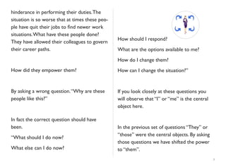 hinderance in performing their duties.The
situation is so worse that at times these peo-
ple have quit their jobs to ﬁnd newer work
situations.What have these people done?
They have allowed their colleagues to govern
their career paths.
How did they empower them?
By asking a wrong question.“Why are these
people like this?”
In fact the correct question should have
been.
“What should I do now?
What else can I do now?
How should I respond?
What are the options available to me?
How do I change them?
How can I change the situation?”
If you look closely at these questions you
will observe that “I” or “me” is the central
object here.
In the previous set of questions “They” or
“those” were the central objects. By asking
those questions we have shifted the power
to “them”.
7
 