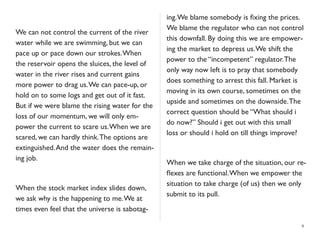 We can not control the current of the river
water while we are swimming, but we can
pace up or pace down our strokes.When
the reservoir opens the sluices, the level of
water in the river rises and current gains
more power to drag us.We can pace-up, or
hold on to some logs and get out of it fast.
But if we were blame the rising water for the
loss of our momentum, we will only em-
power the current to scare us.When we are
scared, we can hardly think.The options are
extinguished.And the water does the remain-
ing job.
When the stock market index slides down,
we ask why is the happening to me.We at
times even feel that the universe is sabotag-
ing.We blame somebody is ﬁxing the prices.
We blame the regulator who can not control
this downfall. By doing this we are empower-
ing the market to depress us.We shift the
power to the “incompetent” regulator.The
only way now left is to pray that somebody
does something to arrest this fall. Market is
moving in its own course, sometimes on the
upside and sometimes on the downside.The
correct question should be “What should i
do now?” Should i get out with this small
loss or should i hold on till things improve?
When we take charge of the situation, our re-
ﬂexes are functional.When we empower the
situation to take charge (of us) then we only
submit to its pull.
8
 