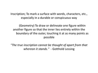 Inscription; To mark a surface with words, characters, etc.,
especially in a durable or conspicuous way
(Geometry) To draw or delineate one figure within
another figure so that the inner lies entirely within the
boundary of the outer, touching it at as many points as
possible
"The true inscription cannot be thought of apart from that
whereon it stands." - Gotthold Lessing
 