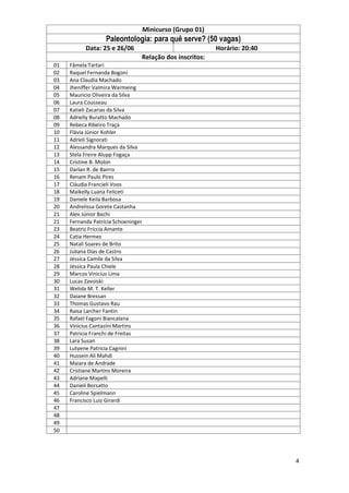 4
Minicurso (Grupo 01)
Paleontologia: para quê serve? (50 vagas)
Data: 25 e 26/06 Horário: 20:40
Relação dos inscritos:
01 Fâmela Tartari
02 Raquel Fernanda Bogoni
03 Ana Claudia Machado
04 Jheniffer Valmira Warmeing
05 Mauricio Oliveira da Silva
06 Laura Cousseau
07 Katieli Zacarias da Silva
08 Adrielly Buratto Machado
09 Rebeca Ribeiro Traça
10 Flávia Júnior Kohler
11 Adrieli Signorati
12 Alessandra Marques da Silva
13 Stela Freire Alupp Fogaça
14 Cristine B. Molon
15 Darlan R. de Bairro
16 Renam Paulo Pires
17 Cláudia Francieli Voos
18 Maikelly Luana Feliceti
19 Daniele Keila Barbosa
20 Andrelissa Gorete Castanha
21 Alex Júnior Bachi
21 Fernanda Patrícia Schoeninger
23 Beatriz Fríccia Amante
24 Catia Hermes
25 Natali Soares de Brito
26 Juliana Dias de Castro
27 Jéssica Camile da Silva
28 Jéssica Paula Chiele
29 Marcos Vinicius Lima
30 Lucas Zavoiski
31 Welida M. T. Keller
32 Daiane Bressan
33 Thomas Gustavo Rau
34 Raisa Larcher Fantin
35 Rafael Fagoni Biancalana
36 Vinícius Cantazini Martins
37 Patricia Franchi de Freitas
38 Lara Susan
39 Lutyene Patricia Cagnini
40 Hussein Ali Mahdi
41 Maiara de Andrade
42 Cristiane Martins Moreira
43 Adriane Mapelli
44 Danieli Borsatto
45 Caroline Spielmann
46 Francisco Luiz Girardi
47
48
49
50
 