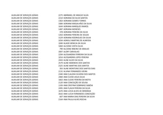 AUXILIAR DE SERVIÇOS GERAIS   2275   ABIRMAEL DE ARAÚJO SILVA
AUXILIAR DE SERVIÇOS GERAIS   2210   ADRIANA DA SILVA SANTOS
AUXILIAR DE SERVIÇOS GERAIS   1363   ADRIANA GOMES TORRES
AUXILIAR DE SERVIÇOS GERAIS   1684   ADRIANA MAGALHÃES DA SILVA
AUXILIAR DE SERVIÇOS GERAIS   1644   ADRIANA MARQUES RAMOS
AUXILIAR DE SERVIÇOS GERAIS   1487   ADRIANA MENESES
AUXILIAR DE SERVIÇOS GERAIS    378   ADRIANA PEREIRA DA SILVA
AUXILIAR DE SERVIÇOS GERAIS   1263   ADRIANA PEREIRA DE SOUZA
AUXILIAR DE SERVIÇOS GERAIS   1529   ADRIANA RODRIGUES DA SILVA
AUXILIAR DE SERVIÇOS GERAIS   1034   ADRIELE MARTINS DE ALMEIDA
AUXILIAR DE SERVIÇOS GERAIS   1040   ALAIDE BENICIA DA SILVA
AUXILIAR DE SERVIÇOS GERAIS   1069   ALCIONE COSTA SILVA
AUXILIAR DE SERVIÇOS GERAIS    790   ALCIONE RIBEIRO DE ARAUJO
AUXILIAR DE SERVIÇOS GERAIS   2007   ALDRY CARVALHO
AUXILIAR DE SERVIÇOS GERAIS   2294   ALESSANDRA FERREIRA DA SILVA
AUXILIAR DE SERVIÇOS GERAIS   1016   ALESSANDRA LOPES PEREIRA
AUXILIAR DE SERVIÇOS GERAIS   2443   ALINE ALVES DA SILVA
AUXILIAR DE SERVIÇOS GERAIS   2579   ALINE MARINHO DOS SANTOS
AUXILIAR DE SERVIÇOS GERAIS   2325   ALINE MARTINS DOS SANTOS
AUXILIAR DE SERVIÇOS GERAIS    393   ALINE MONTEIRO DOS SANTOS DIAS
AUXILIAR DE SERVIÇOS GERAIS   2131   ALVINA FERNANDES VIEIRA
AUXILIAR DE SERVIÇOS GERAIS   2340   ANA CLAUDIA OLIVERA DOS SANTOS
AUXILIAR DE SERVIÇOS GERAIS   2484   ANA CLEIDE JESUS SILVA
AUXILIAR DE SERVIÇOS GERAIS   1663   ANA CLEIDE PEREIRA DA MOTA
AUXILIAR DE SERVIÇOS GERAIS   2120   ANA CONCEIÇÃO DE SOUSA
AUXILIAR DE SERVIÇOS GERAIS   1339   ANA CRISTINA SOBRINHO SABÓIA
AUXILIAR DE SERVIÇOS GERAIS   2495   ANA FLAVIA PEREIRA DA SILVA
AUXILIAR DE SERVIÇOS GERAIS   1670   ANA LÚCIA ALVES DE MIRANDA
AUXILIAR DE SERVIÇOS GERAIS   2632   ANA LUCIA FERNANDES CONCEIÇÃO
AUXILIAR DE SERVIÇOS GERAIS    607   ANA MARIA DIAS PEREIRA DA SILVA
AUXILIAR DE SERVIÇOS GERAIS   2164   ANA PAULA ALVES ROCHA
 