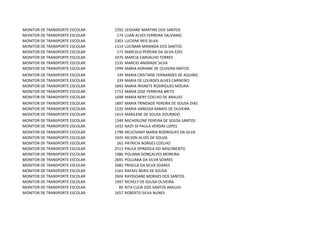 MONITOR DE TRANSPORTE ESCOLAR   2292   LEIDIANE MARTINS DOS SANTOS
MONITOR DE TRANSPORTE ESCOLAR    174   LUAN ALVES FERREIRA SALVIANO
MONITOR DE TRANSPORTE ESCOLAR   2301   LUCIENE REIS SILVA
MONITOR DE TRANSPORTE ESCOLAR   1114   LUCIMAR MIRANDA DOS SANTOS
MONITOR DE TRANSPORTE ESCOLAR    171   MARCELO PEREIRA DA SILVA EZIO
MONITOR DE TRANSPORTE ESCOLAR   2476   MARCIA CARVALHO TORRES
MONITOR DE TRANSPORTE ESCOLAR   1535   MARCIO ANDRADE SILVA
MONITOR DE TRANSPORTE ESCOLAR   1999   MARIA ADRIANE DE OLIVEIRA MATOS
MONITOR DE TRANSPORTE ESCOLAR    149   MARIA CRISTIANE FERNANDES DE AQUINO
MONITOR DE TRANSPORTE ESCOLAR    339   MARIA DE LOURDES ALVES CARNEIRO
MONITOR DE TRANSPORTE ESCOLAR   1843   MARIA IRISNETE RODRIGUES MOURA
MONITOR DE TRANSPORTE ESCOLAR   1713   MARIA JOSE FERREIRA BRITO
MONITOR DE TRANSPORTE ESCOLAR   1698   MARIA NERY COELHO DE ARAUJO
MONITOR DE TRANSPORTE ESCOLAR   1897   MARIA TRINDADE PEREIRA DE SOUSA DIAS
MONITOR DE TRANSPORTE ESCOLAR   1533   MARIA VANESSA RAMOS DE OLIVEIRA
MONITOR DE TRANSPORTE ESCOLAR   1414   MARILENE DE SOUSA DOURADO
MONITOR DE TRANSPORTE ESCOLAR   1349   MICHERLENE PEREIRA DE SOUSA SANTOS
MONITOR DE TRANSPORTE ESCOLAR   1432   NAZY DI PAULA VERDAS LOPES
MONITOR DE TRANSPORTE ESCOLAR   1798   NEUCIVANY MARIA RODRIGUES DA SILVA
MONITOR DE TRANSPORTE ESCOLAR   1925   NILSON ALVES DE SOUZA
MONITOR DE TRANSPORTE ESCOLAR    262   PATRICIA BORGES COELHO
MONITOR DE TRANSPORTE ESCOLAR   2511   PAULA SPINDOLA DO NASCIMENTO
MONITOR DE TRANSPORTE ESCOLAR   1986   POLIANA GONÇALVES MOREIRA
MONITOR DE TRANSPORTE ESCOLAR   2691   POLLIANA DA SILVA SOARES
MONITOR DE TRANSPORTE ESCOLAR   2682   PRISILLA DA SILVA SOARES
MONITOR DE TRANSPORTE ESCOLAR   1161   RAFAEL NERIS DE SOUSA
MONITOR DE TRANSPORTE ESCOLAR   2604   RAYSSOANE MORAES DOS SANTOS
MONITOR DE TRANSPORTE ESCOLAR   1947   RICHELY DE SOUSA OLIVEIRA
MONITOR DE TRANSPORTE ESCOLAR     85   RITA CLEIA DOS SANTOS ARAUJO
MONITOR DE TRANSPORTE ESCOLAR   1657   ROBERTO SILVA NUNES
 