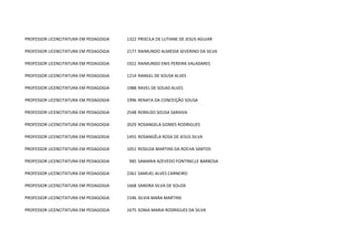 PROFESSOR LICENCITATURA EM PEDAGOGIA   1322 PRISCILA DE LUTIANE DE JESUS AGUIAR

PROFESSOR LICENCITATURA EM PEDAGOGIA   2177 RAIMUNDO ALMEIDA SEVERINO DA SILVA

PROFESSOR LICENCITATURA EM PEDAGOGIA   1922 RAIMUNDO ENIS PEREIRA VALADARES

PROFESSOR LICENCITATURA EM PEDAGOGIA   1214 RANGEL DE SOUSA ALVES

PROFESSOR LICENCITATURA EM PEDAGOGIA   1988 RAVEL DE SOUAS ALVES

PROFESSOR LICENCITATURA EM PEDAGOGIA   1996 RENATA DA CONCEIÇÃO SOUSA

PROFESSOR LICENCITATURA EM PEDAGOGIA   2548 RONILDO SOUSA SARAIVA

PROFESSOR LICENCITATURA EM PEDAGOGIA   2029 ROSANGELA GOMES RODRIGUES

PROFESSOR LICENCITATURA EM PEDAGOGIA   1455 ROSANGÊLA ROSA DE JESUS SILVA

PROFESSOR LICENCITATURA EM PEDAGOGIA   1051 ROSILDA MARTINS DA ROCHA SANTOS

PROFESSOR LICENCITATURA EM PEDAGOGIA    985 SAMARIA AZEVEDO FONTINELLE BARBOSA

PROFESSOR LICENCITATURA EM PEDAGOGIA   2261 SAMUEL ALVES CARNEIRO

PROFESSOR LICENCITATURA EM PEDAGOGIA   1668 SANDRA SILVA DE SOUZA

PROFESSOR LICENCITATURA EM PEDAGOGIA   1546 SILVIA MARA MARTINS

PROFESSOR LICENCITATURA EM PEDAGOGIA   1675 SONIA MARIA RODRIGUES DA SILVA
 