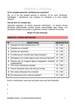 APRENDRE A APRENDRE
Hi ha receptes generals i perfectes per aprendre?
No, no hi ha cap recepta general ni perfecta. Hi ha, però, tècniques,
estratègies i orientacions que cadascú ha d’adaptar a la seva pròpia
situació.
Has de tenir en compte que:
Aprendre requereix un esforç personal intel·lectual i el domini d’unes
tècniques determinades perquè aquest aprenentatge sigui eficaç. Les
tècniques d’estudi ens ajuden a organitzar la tasca i estalviar-nos esforç.
                               Ningú no neix ensenyat.

QUINA ÉS LA MEVA MOTIVACIÓ?


Nº                            QÜESTIONS                         RESPOSTES
    1   Estudiar és molt important per a mi?                    SÍ    NO       ¿
    2   Estudiar és un fastidi?                                 SÍ    NO       ¿
    3   Estudio per aprendre?                                   SÍ    NO       ¿
    4   Fa falta que em recordin que haig d’estudiar?           SÍ    NO       ¿
    5   M’exigeixo a mi mateix alguna cosa més que l’aprovat?   SÍ    NO       ¿
    6   Encara que no m’agradi alguna assignatura, l’estudio    SÍ    NO       ¿
        suficentment?
    7   Tinc bona voluntat per estudiar                         SÍ    NO       ¿
    8   Hauria d'estudiar força més del que ho faig             SÍ    NO       ¿
    9   Em costa molt posar-me a estudiar                       SÍ    NO       ¿
10 Em desanimo si tinc molt per estudiar?                       SÍ    NO       ¿


Escriu a continuació, raons per les quals creus que has d’estudiar:

•

•

•

Estratègies d'estudi – La motivació (Montse Talavera)                      1
 