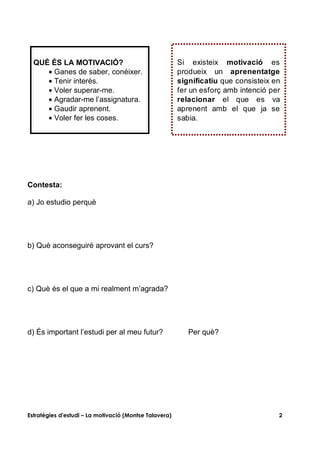 QUÈ ÉS LA MOTIVACIÓ?                                  Si existeix motivació es
     • Ganes de saber, conéixer.                        produeix un aprenentatge
     • Tenir interès.                                   significatiu que consisteix en
     • Voler superar-me.                                fer un esforç amb intenció per
     • Agradar-me l’assignatura.                        relacionar el que es va
     • Gaudir aprenent.                                 aprenent amb el que ja se
     • Voler fer les coses.                             sabia.




Contesta:

a) Jo estudio perquè




b) Què aconseguiré aprovant el curs?




c) Què és el que a mi realment m’agrada?




d) És important l’estudi per al meu futur?                 Per què?




Estratègies d'estudi – La motivació (Montse Talavera)                                2
 