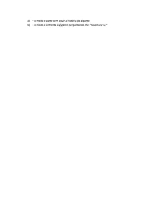 a) – o medo e parte sem ouvir a história do gigante
b) – o medo e enfrenta o gigante perguntando-lhe: “Quem és tu?”
 