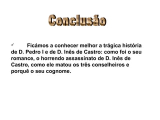 Conclusão Ficámos a conhecer melhor a trágica história de D. Pedro I e de D. Inês de Castro: como foi o seu romance, o horrendo assassinato de D. Inês de Castro, como ele matou os três conselheiros e porquê o seu cognome. 